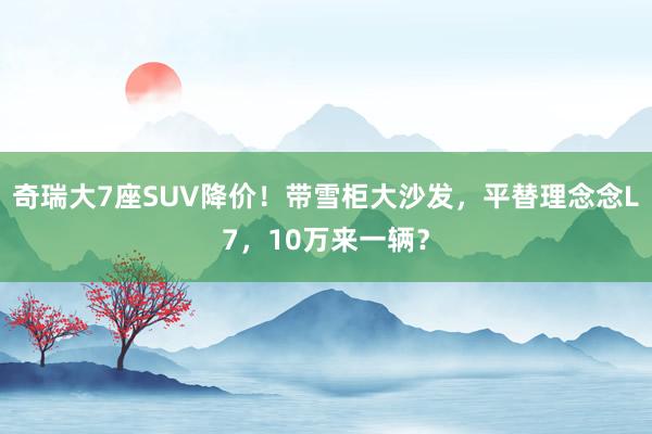 奇瑞大7座SUV降价！带雪柜大沙发，平替理念念L7，10万来一辆？