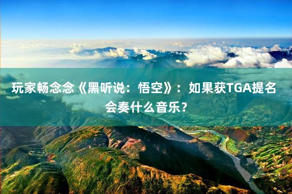 玩家畅念念《黑听说：悟空》：如果获TGA提名 会奏什么音乐？