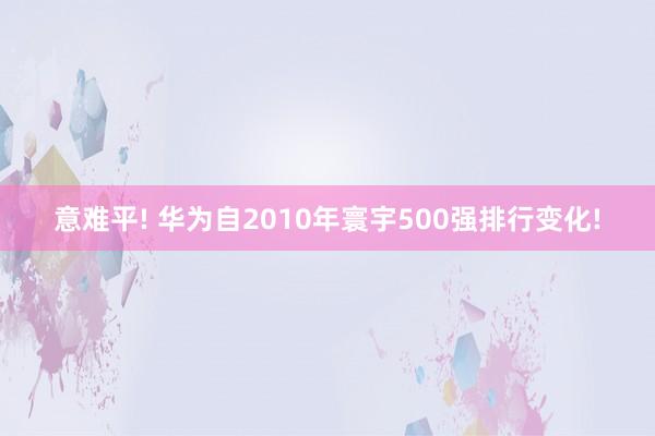 意难平! 华为自2010年寰宇500强排行变化!