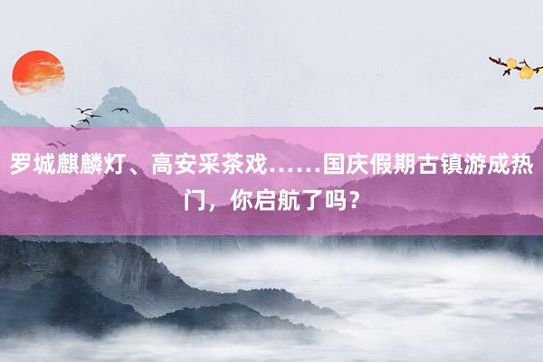 罗城麒麟灯、高安采茶戏……国庆假期古镇游成热门，你启航了吗？