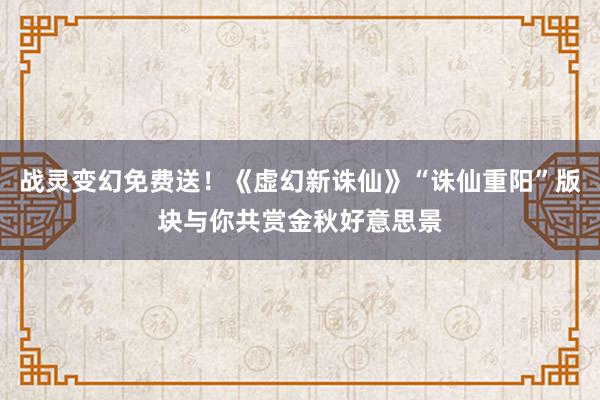 战灵变幻免费送！《虚幻新诛仙》“诛仙重阳”版块与你共赏金秋好意思景