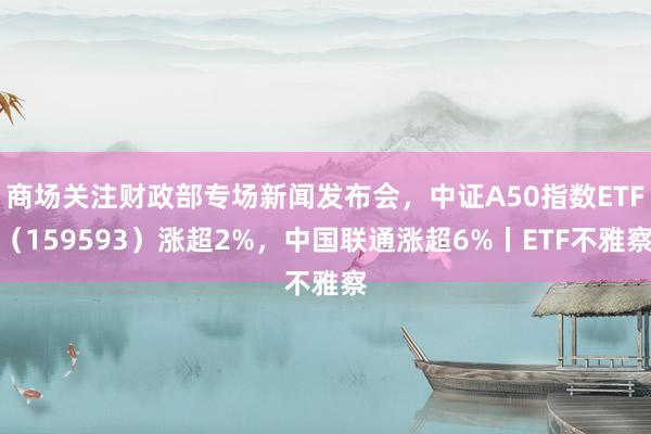 商场关注财政部专场新闻发布会，中证A50指数ETF（159593）涨超2%，中国联通涨超6%丨ETF不雅察