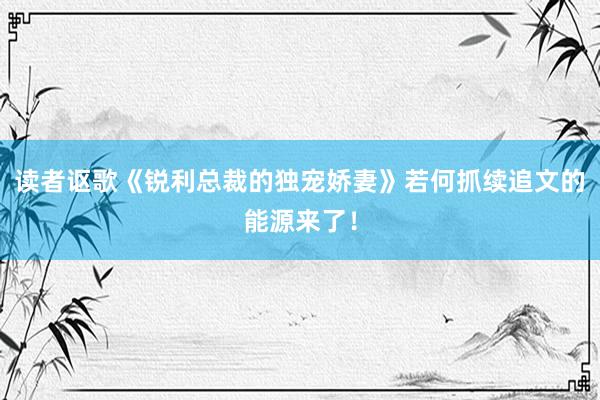 读者讴歌《锐利总裁的独宠娇妻》若何抓续追文的能源来了！