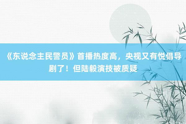 《东说念主民警员》首播热度高，央视又有悦倡导剧了！但陆毅演技被质疑