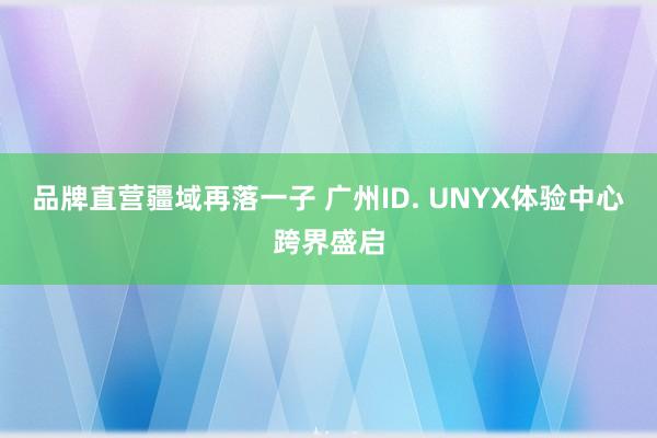 品牌直营疆域再落一子 广州ID. UNYX体验中心跨界盛启