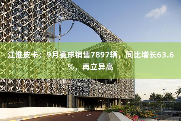 江淮皮卡：9月寰球销售7897辆，同比增长63.6%，再立异高