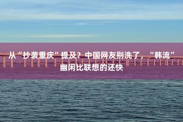 从“抄袭重庆”提及？中国网友别洗了，“韩流”幽闲比联想的还快