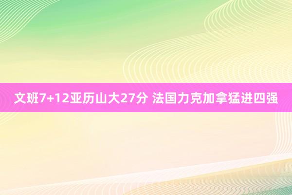 文班7+12亚历山大27分 法国力克加拿猛进四强