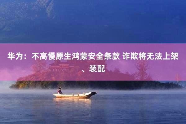 华为：不高慢原生鸿蒙安全条款 诈欺将无法上架、装配