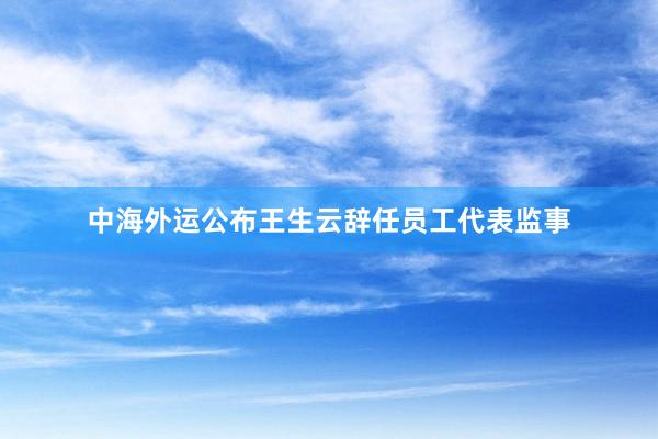 中海外运公布王生云辞任员工代表监事