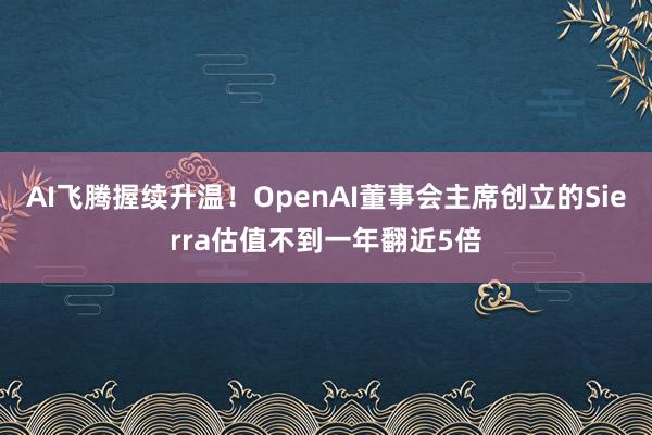 AI飞腾握续升温！OpenAI董事会主席创立的Sierra估值不到一年翻近5倍