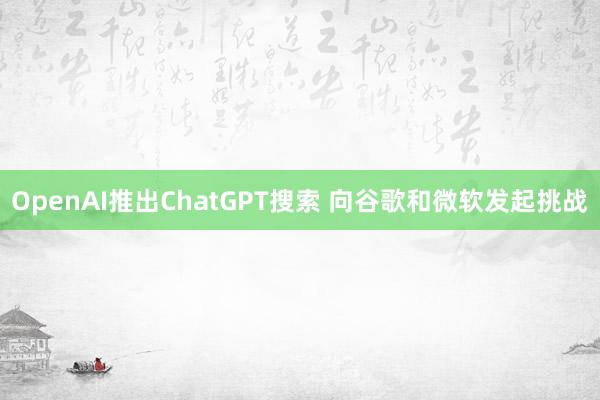 OpenAI推出ChatGPT搜索 向谷歌和微软发起挑战