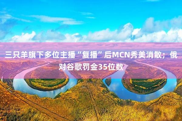 三只羊旗下多位主播“复播”后MCN秀美消散；俄对谷歌罚金35位数