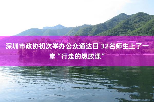 深圳市政协初次举办公众通达日 32名师生上了一堂“行走的想政课”