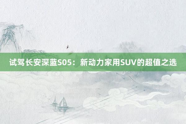 试驾长安深蓝S05：新动力家用SUV的超值之选