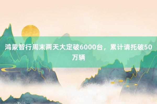 鸿蒙智行周末两天大定破6000台，累计请托破50万辆