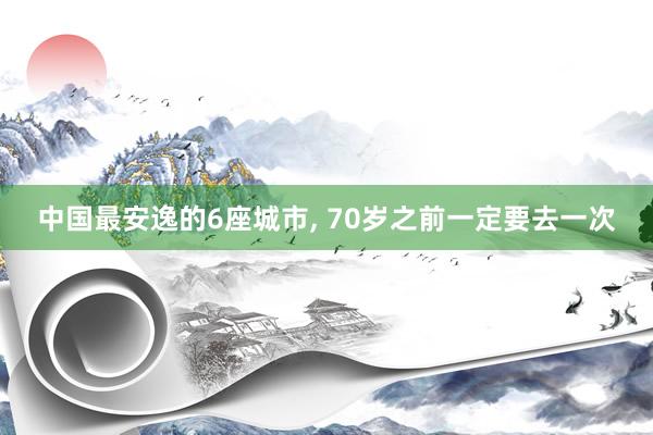 中国最安逸的6座城市, 70岁之前一定要去一次