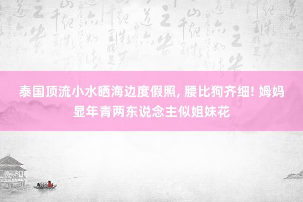 泰国顶流小水晒海边度假照, 腰比狗齐细! 姆妈显年青两东说念主似姐妹花