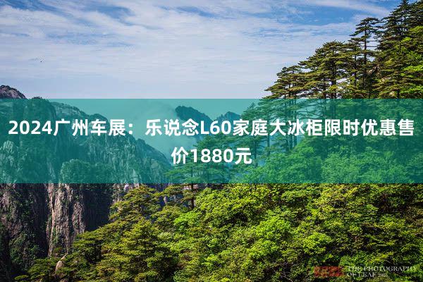 2024广州车展：乐说念L60家庭大冰柜限时优惠售价1880元