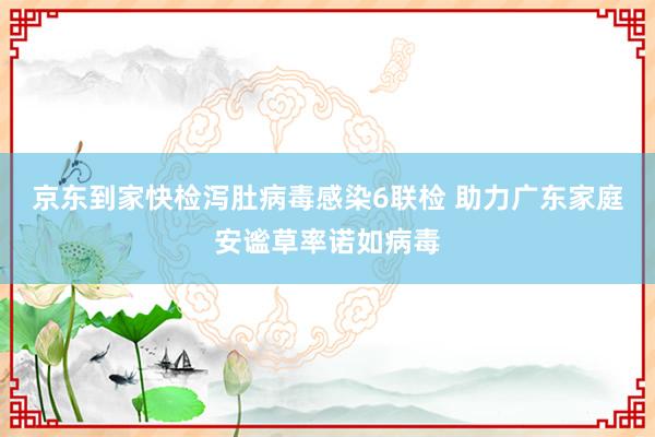 京东到家快检泻肚病毒感染6联检 助力广东家庭安谧草率诺如病毒