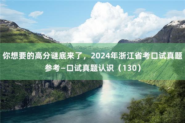 你想要的高分谜底来了，2024年浙江省考口试真题参考—口试真题认识（130）